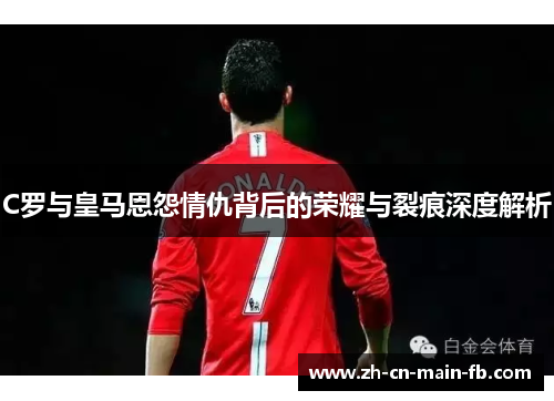 C罗与皇马恩怨情仇背后的荣耀与裂痕深度解析