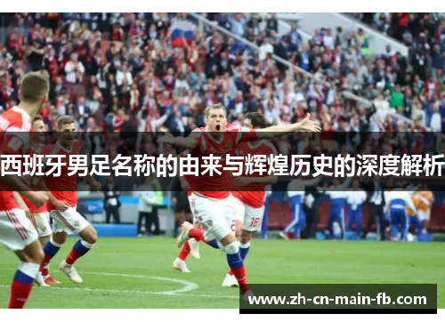 西班牙男足名称的由来与辉煌历史的深度解析
