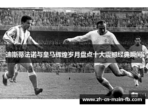 迪斯蒂法诺与皇马辉煌岁月盘点十大震撼经典瞬间