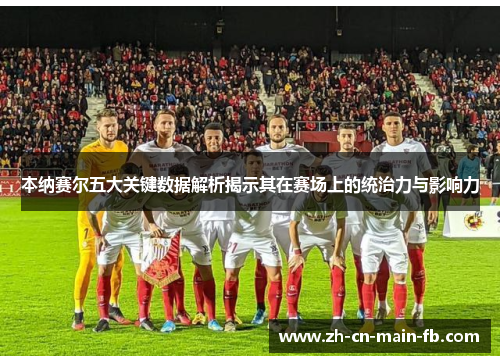 本纳赛尔五大关键数据解析揭示其在赛场上的统治力与影响力 本纳赛尔五大关键数据解析揭示其在赛场上的统治力与影响力
