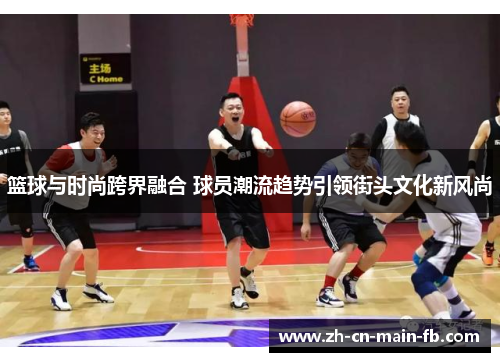篮球与时尚跨界融合 球员潮流趋势引领街头文化新风尚 篮球与时尚跨界融合 球员潮流趋势引领街头文化新风尚