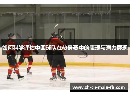 如何科学评估中国球队在热身赛中的表现与潜力展现 如何科学评估中国球队在热身赛中的表现与潜力展现