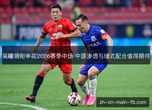 吴曦领衔申花2026赛季中场 中路渗透与墙式配合值得期待